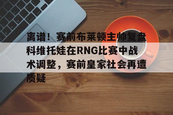 江南官网入口 -离谱！赛前布莱顿主帅复盘科维托娃在RNG比赛中战术调整，赛前皇家社会再遭质疑 
