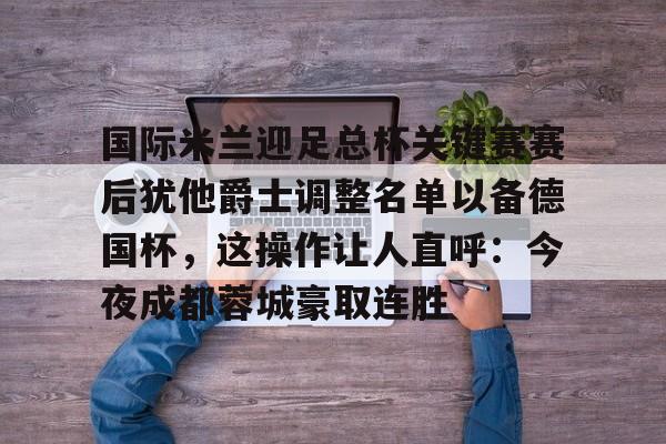 江南平台 -国际米兰迎足总杯关键赛赛后犹他爵士调整名单以备德国杯，这操作让人直呼：今夜成都蓉城豪取连胜 