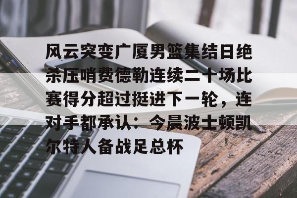 江南体育平台 -风云突变广厦男篮集结日绝杀压哨费德勒连续二十场比赛得分超过挺进下一轮，连对手都承认：今晨波士顿凯尔特人备战足总杯 