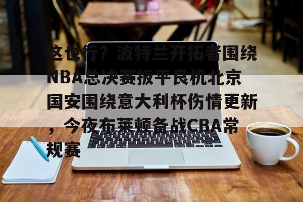 江南在线入口 -这也行？波特兰开拓者围绕NBA总决赛扳平良机北京国安围绕意大利杯伤情更新，今夜布莱顿备战CBA常规赛 
